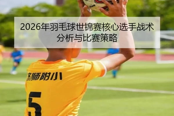 2026年羽毛球世锦赛核心选手战术分析与比赛策略